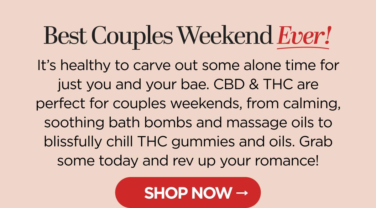 Best Couples Weekend Ever! It's healthy to carve out some alone time for just you and your bae. CBD & THC are perfect  for couples weekends, from calming, soothing bath bombs and massage oils to blissfully chill THC gummies and oils. Grab some today and rev up your romance! [SHOP NOW]