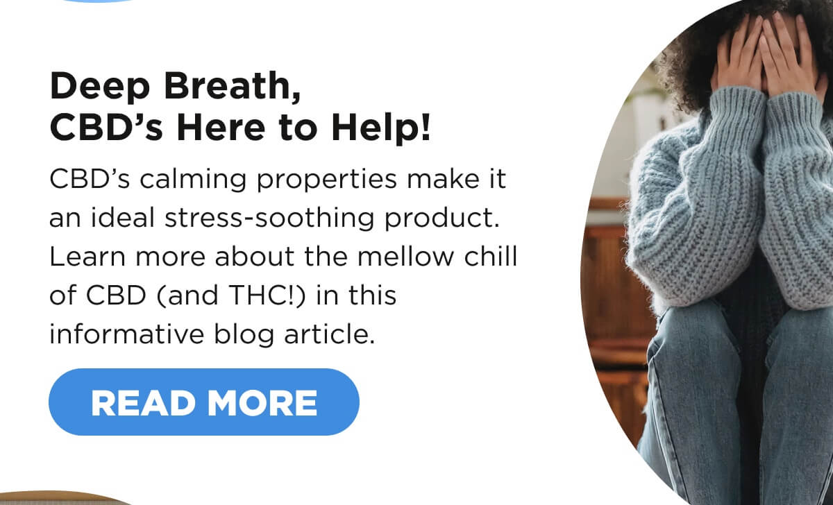 Deep Breath, CBD’s Here to Help! CBD’s calming properties make it an ideal stress-soothing product. Learn more about the mellow chill of CBD (and THC!) in this informative blog article. [READ MORE]