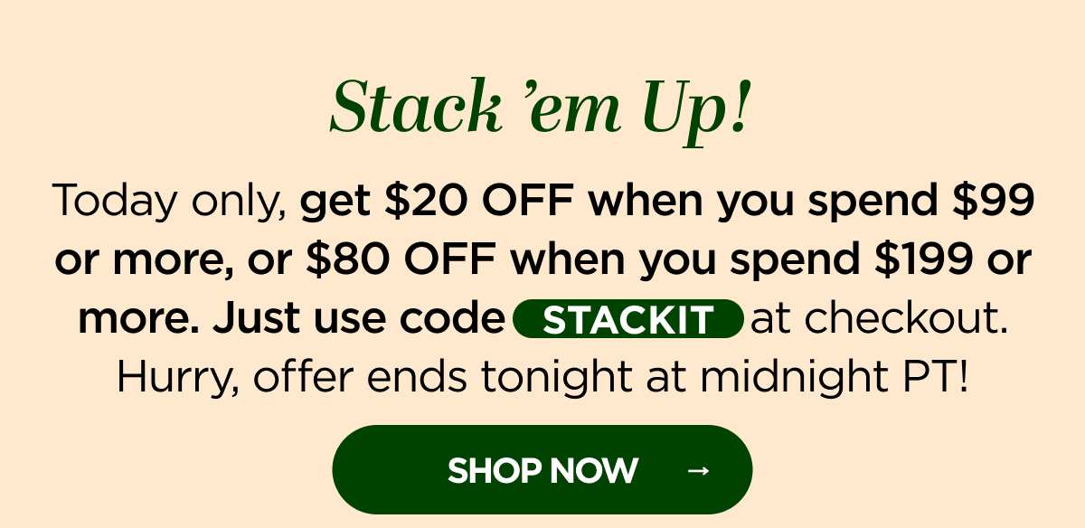 Stack ’em Up! Today only, get $20 OFF when you spend $99 or more, or $80 OFF when you spend $199 or more. Just use code STACKIT at checkout. Hurry, offer ends tonight at midnight PT!