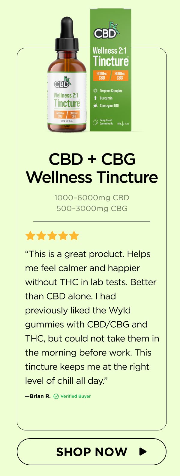 CBD + CBG Wellness Tincture “This is a great product. Helps me feel calmer and happier without THC in lab tests. Better than CBD alone. I had previously liked the Wyld gummies with CBD/CBG and THC, but could not take them in the morning before work. This tincture keeps me at the right level of chill all day.”—Brian R. (Verified Buyer) 