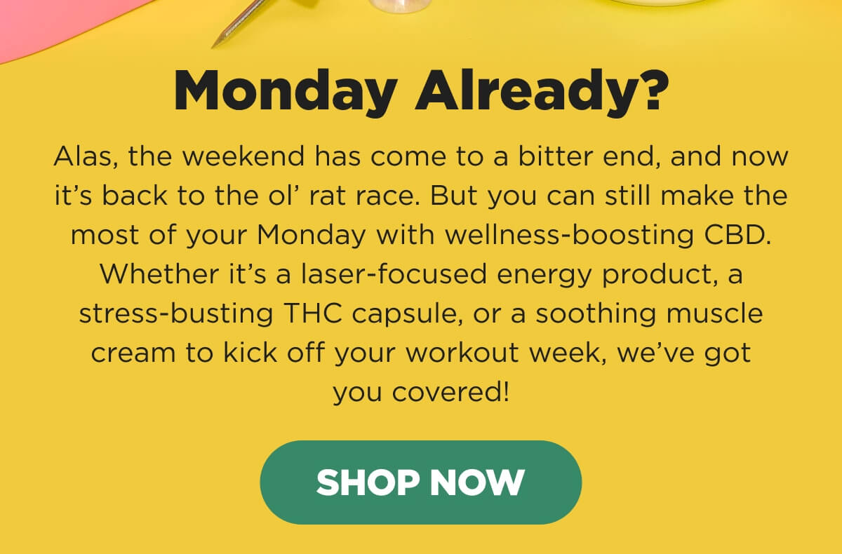 Monday Already? Alas, the weekend has come to a bitter end, and now it’s back to the ol’ rat race. But you can still make the most of your Monday with wellness-boosting CBD. Whether it’s a laser-focused energy product, a stress-busting THC capsule, or a soothing muscle cream to kick off your workout week, we’ve got you covered! [SHOP NOW]