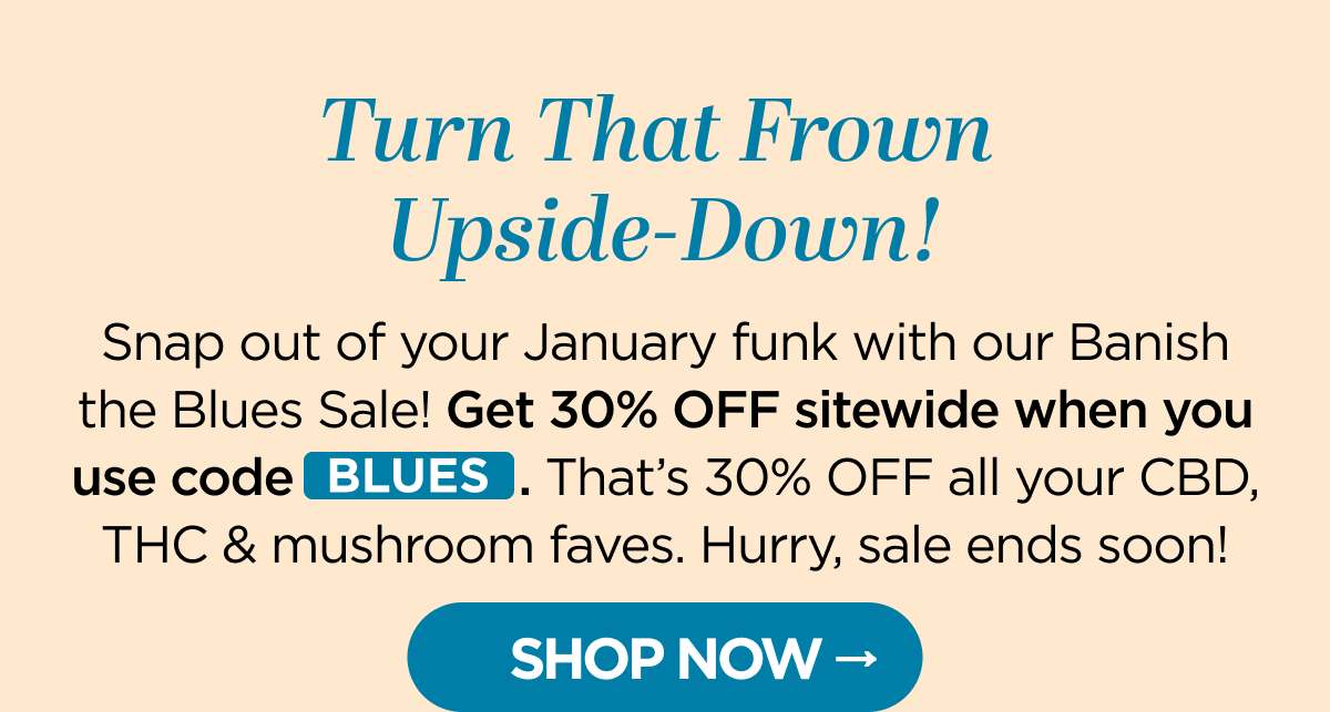 Turn That Frown Upside-Down! Snap out of your January funk with our Banish the Blues Sale! Get 30% OFF sitewide when you use code BLUES. That's 30% OFF all your CBD, THC & mushroom faves. Hurry, sale ends soon! [SHOP NOW]
