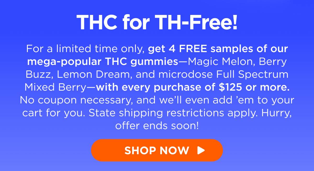 THC for TH-Free! For a limited time only, get 4 FREE samples of our mega-popular THC gummies—Magic Melon, Berry Buzz, Lemon Dream, and microdose Full Spectrum Mixed Berry—with every purchase of $125 or more. No coupon necessary, and we’ll even add ’em to your cart for you. State shipping restrictions apply. Hurry, offer ends soon! [SHOP NOW]