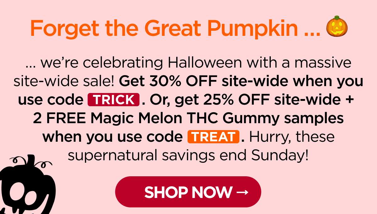 Forget the Great Pumpkin … … we’re celebrating Halloween with a massive site-wide sale! Get 30% OFF site-wide when you use code TRICK. Or, get 25% OFF site-wide + 2 FREE Magic Melon THC Gummy samples when you use code TREAT. Hurry, these supernatural savings end Sunday! [SHOP NOW]