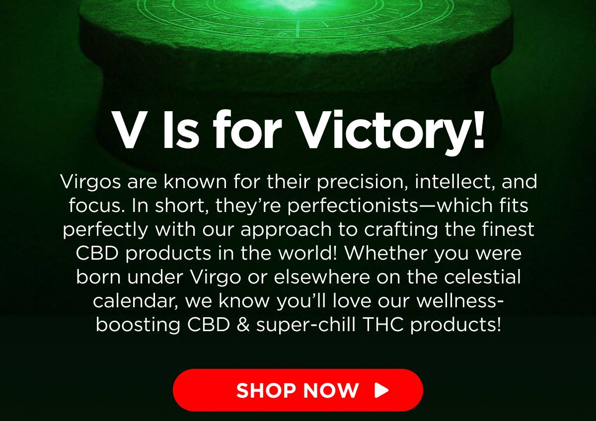 V Is for Victory! Virgos are known for their precision, intellect, and focus. In short, they’re perfectionists—which fits perfectly with our approach to crafting the finest CBD products in the world! Whether you were born under Virgo or elsewhere on the celestial calendar, we know you’ll love our wellness-boosting CBD & super-chill THC products! [SHOP NOW]