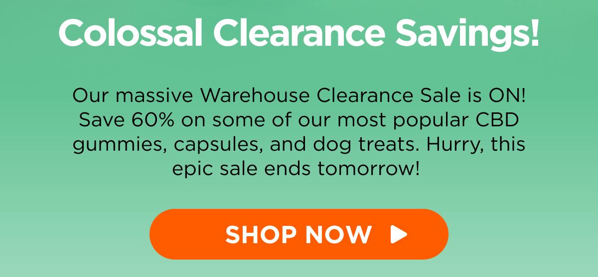 Colossal Clearance Savings! Our massive Warehouse Clearance Sale is ON! Save 60% on some of our most popular CBD gummies, capsules, and dog treats. Hurry, this epic sale ends tomorrow!  [SHOP NOW]
