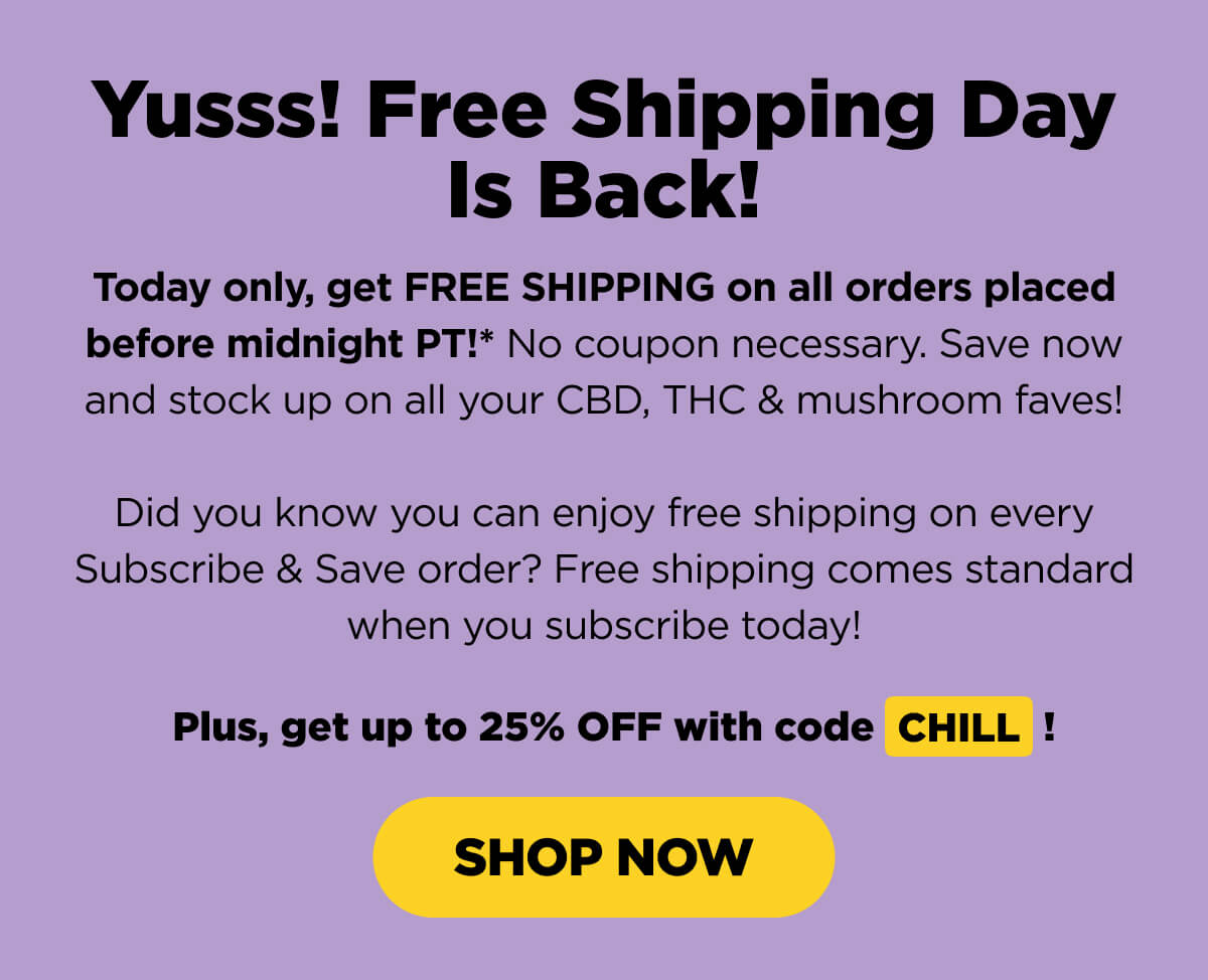 Yusss! Free Shipping Day Is Back! Today only, get FREE SHIPPING on all orders placed before midnight PT!* No coupon necessary. Save now and stock up on all your CBD, THC & mushroom faves!  Did you know you can enjoy free shipping on every Subscribe & Save order? Free shipping comes standard when you subscribe today!   Plus, get up to 25% OFF with code CHILL! [SHOP NOW]