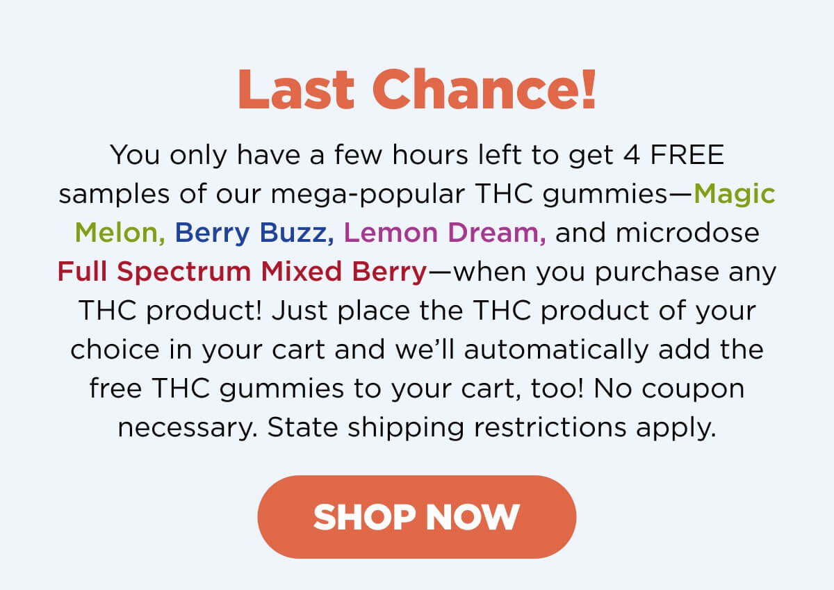 Last Chance! Our Free THC Gummies offer is almost over! Don’t miss your chance to get 4 FREE samples of our mega-popular THC gummies—Magic Melon, Berry Buzz, Lemon Dream, and microdose Full Spectrum Mixed Berry—when you purchase any THC product! Just place the THC product of your choice in your cart and we’ll automatically add ’em to your cart! No coupon necessary. State shipping restrictions apply. [SHOP NOW]