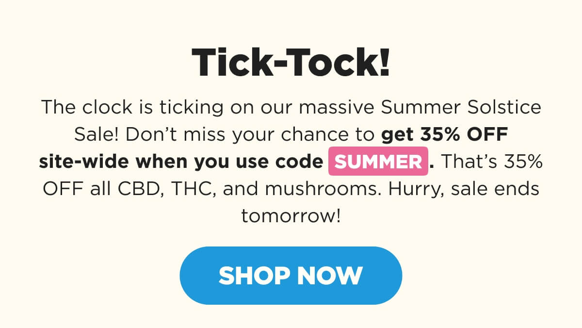 Tick-Tock! The clock is ticking on our massive Summer Solstice Sale! Don’t miss your chance to get 35% OFF site-wide when you use code SUMMER. That’s 35% OFF all CBD, THC, and mushrooms. Hurry, sale ends tomorrow! [SHOP NOW]