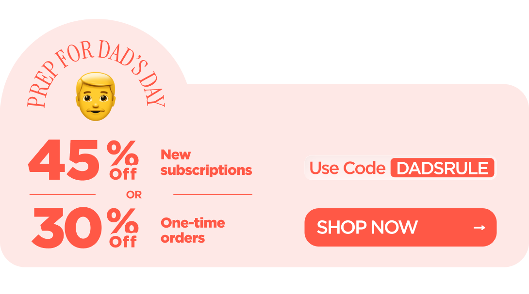 Prep for Dad’s Day 45% OFF New subscriptions or 30% OFF One-time orders Use code DADSRULE
