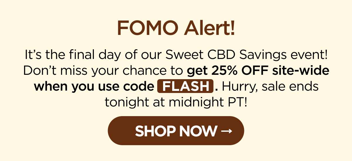 FOMO Alert! It’s the final day of our Sweet CBD Savings event! Don’t miss your chance to get 25% OFF site-wide when you use code FLASH. Hurry, sale ends tonight at midnight PT! [SHOP NOW]