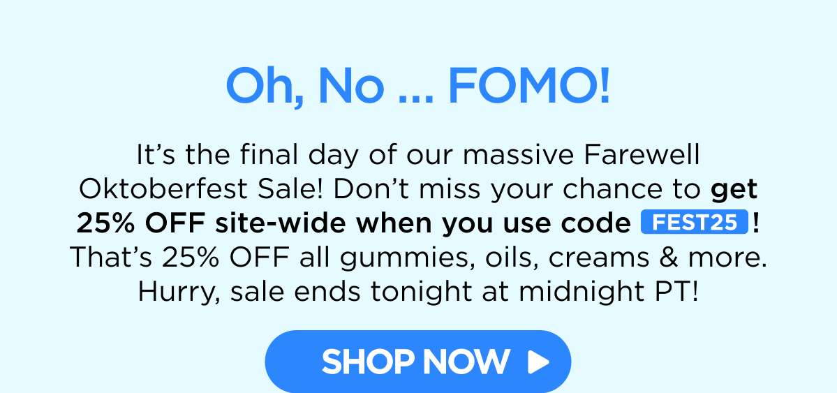 Oh, No … FOMO! It’s the final day of our massive Farewell Oktoberfest Sale! Don’t miss your chance to get 25% OFF site-wide when you use code FEST25! That’s 25% OFF all gummies, oils, creams & more. Hurry, sale ends tonight at midnight PT! [SHOP NOW]