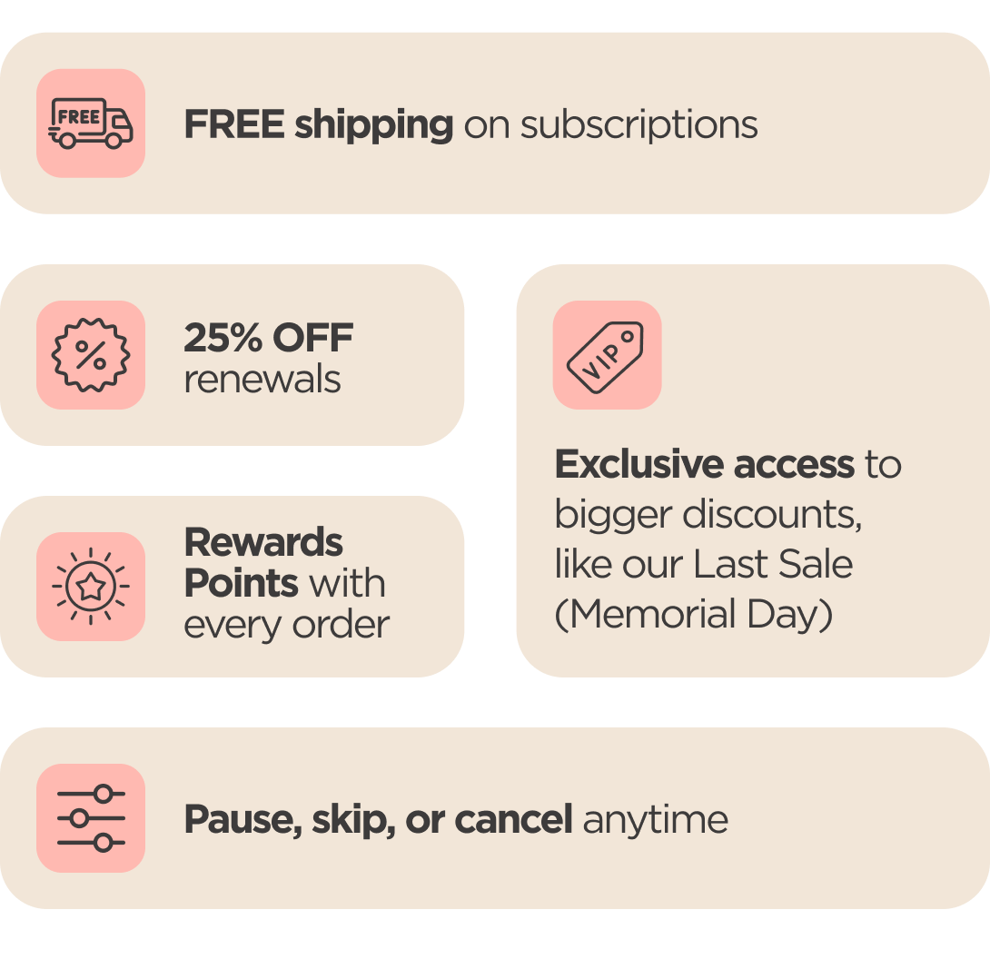 Subscriber Perks Exclusive access to bigger discounts 25% OFF renewals   FREE shipping on subscriptions   Rewards Points with every order Pause, skip, or cancel anytime
