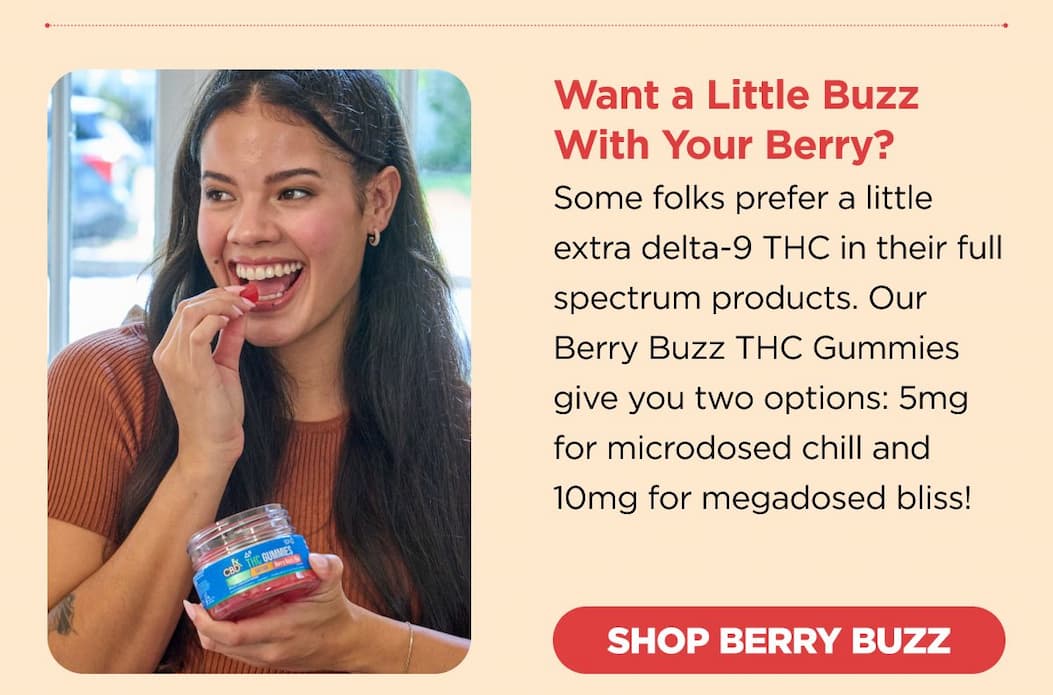 Want a Little Buzz With Your Berry? Some folks prefer a little extra delta-9 THC in their full spectrum products. Our Berry Buzz THC Gummies give you two options: 5mg for microdosed chill and 10mg for megadosed bliss! [SHOP BERRY BUZZ]