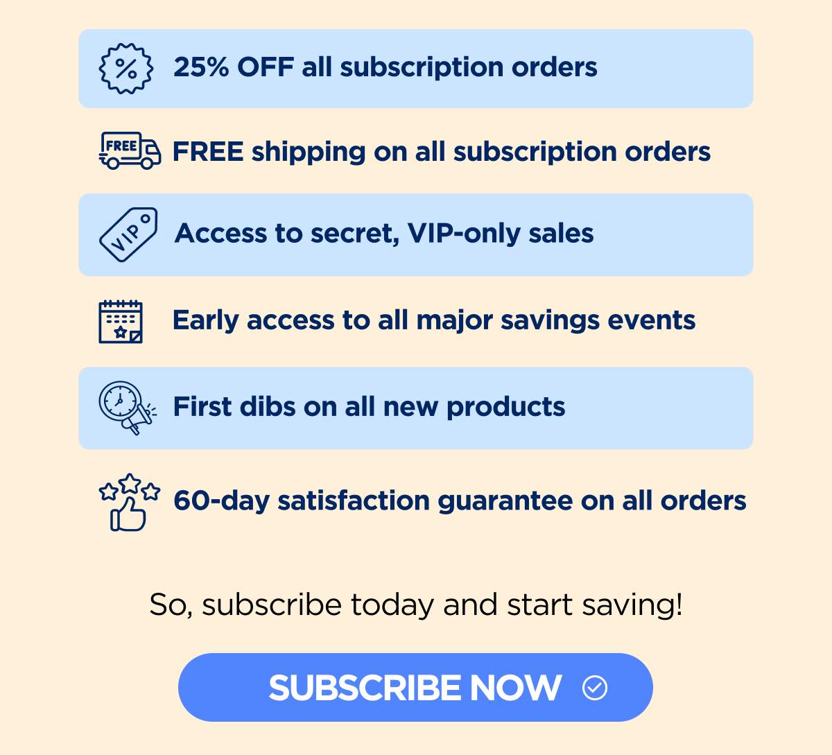 25% OFF all subscription orders FREE shipping on all subscription orders Access to secret, VIP-only sales Early access to all major savings events First dibs on all new products 60-day satisfaction guarantee on all orders