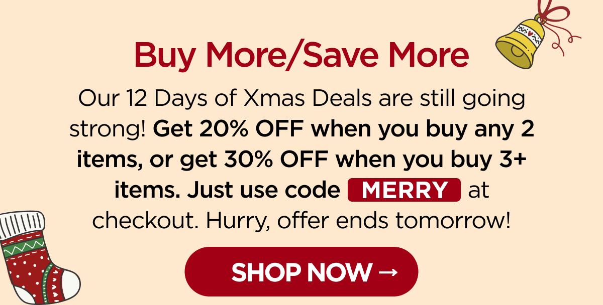 Buy More/Save More Our 12 Days of Xmas Deals are still going strong! Get 20% OFF when you buy any 2 items, or get 30% OFF when you buy 3+ items. Just use code MERRY at checkout. Hurry, offer ends tomorrow! [SHOP NOW]
