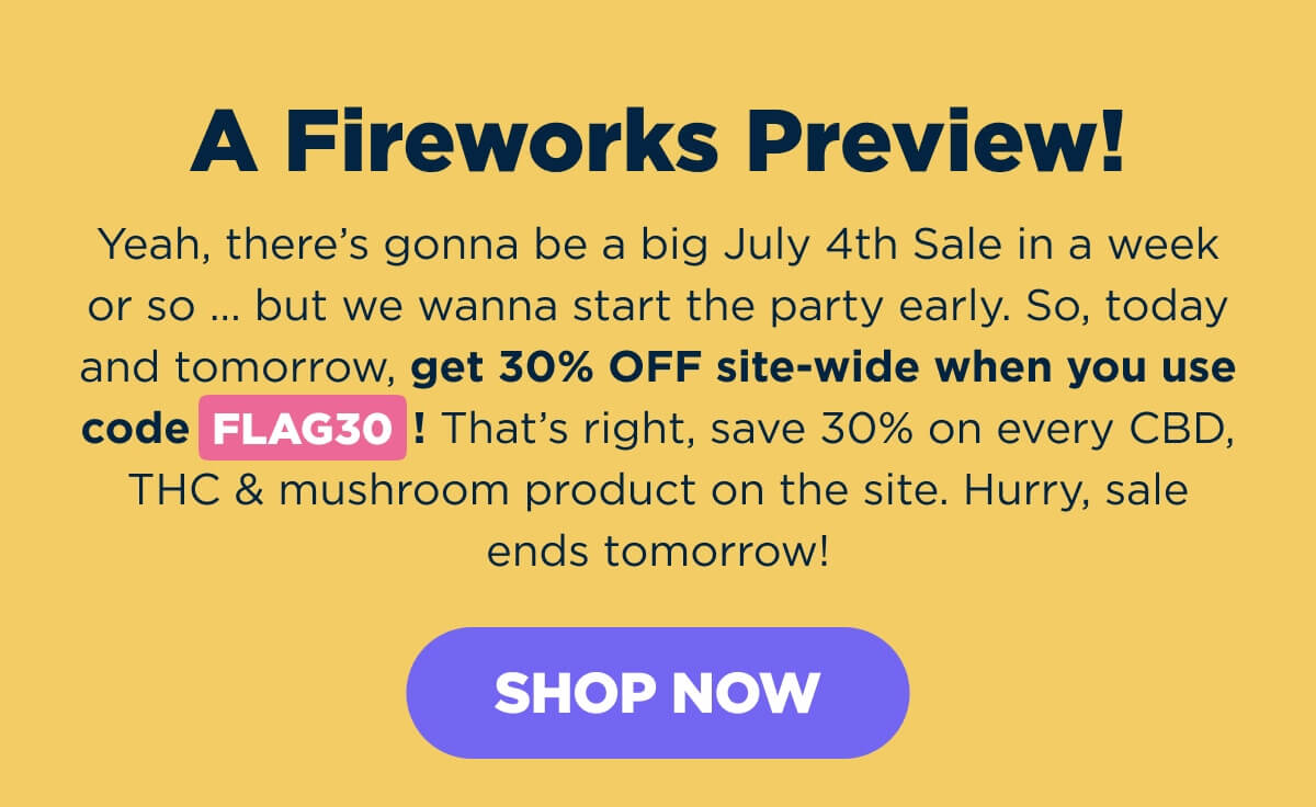A Fireworks Preview! Yeah, there’s gonna be a big July 4th Sale in a week or so … but we wanna start the party early. So, today and tomorrow, get 30% OFF site-wide when you use code FLAG30! That’s right, save 30% on every CBD, THC & mushroom product on the site. Hurry, sale ends tomorrow! [SHOP NOW]