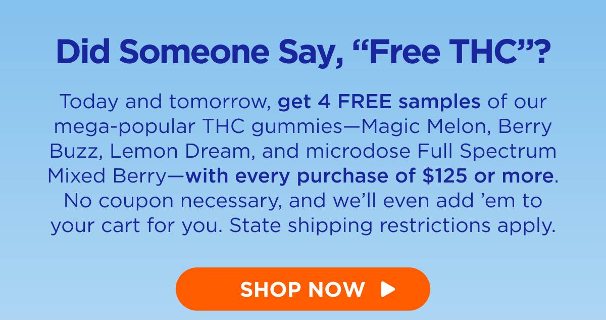 Did Someone Say, “Free THC”? Today and tomorrow, get 4 FREE samples of our mega-popular THC gummies—Magic Melon, Berry Buzz, Lemon Dream, and microdose Full Spectrum Mixed Berry—with every purchase of $125 or more. No coupon necessary, and we’ll even add ’em to your cart for you. State shipping restrictions apply. [SHOP THC]