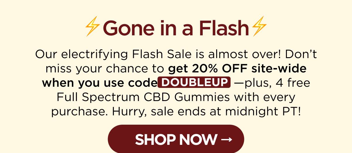 ⚡Gone in a Flash⚡ Our electrifying Flash Sale is almost over! Don’t miss your chance to get 20% OFF site-wide when you use code DOUBLEUP—plus, 4 free Full Spectrum CBD Gummies with every purchase. Hurry, sale ends at midnight PT! [SHOP NOW]