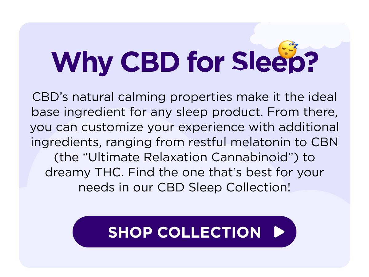 Why CBD for Sleep? CBD’s natural calming properties make it the ideal base ingredient for any sleep product. From there, you can customize your experience with additional ingredients, ranging from restful melatonin to CBN (the “Ultimate Relaxation Cannabinoid”) to dreamy THC. Find the one that’s best for your needs in our CBD Sleep Collection! [SHOP COLLECTION]