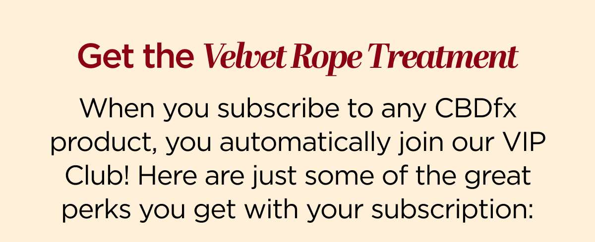 Get the Velvet Rope Treatment When you subscribe to any CBDfx product, you automatically join our VIP Club! Here are just some of the great perks you get with your subscription: