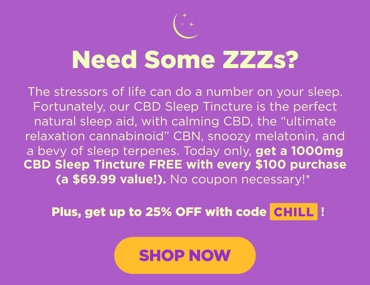 Need Some ZZZs? The stressors of life can do a number on your sleep. Fortunately, our CBD Sleep Tincture is the perfect natural sleep aid, with calming CBD, the “ultimate relaxation cannabinoid” CBN, snoozy melatonin, and a bevy of sleep terpenes. Today only, get a 1000mg CBD Sleep Tincture FREE with every $100 purchase (a $69.99 value!). No coupon necessary!*   Plus, get up to 25% OFF your purchase when you use code CHILL! [SHOP NOW]