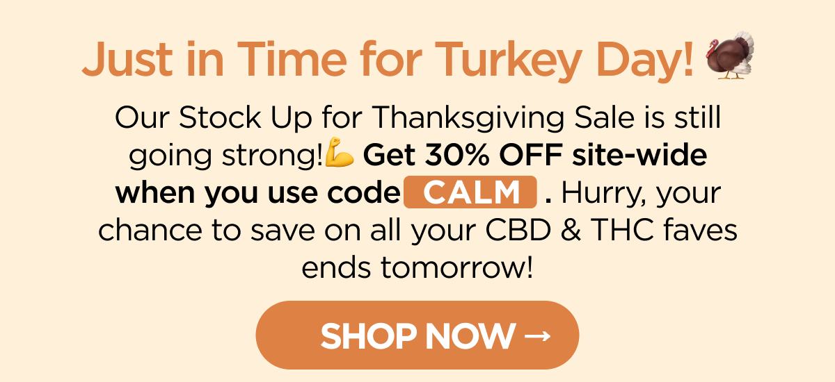 Just in Time for Turkey Day! Our Stock Up for Thanksgiving Sale is still going strong!💪 Get 30% OFF site-wide when you use code CALM. Hurry, your chance to save on all your CBD & THC faves ends tomorrow!