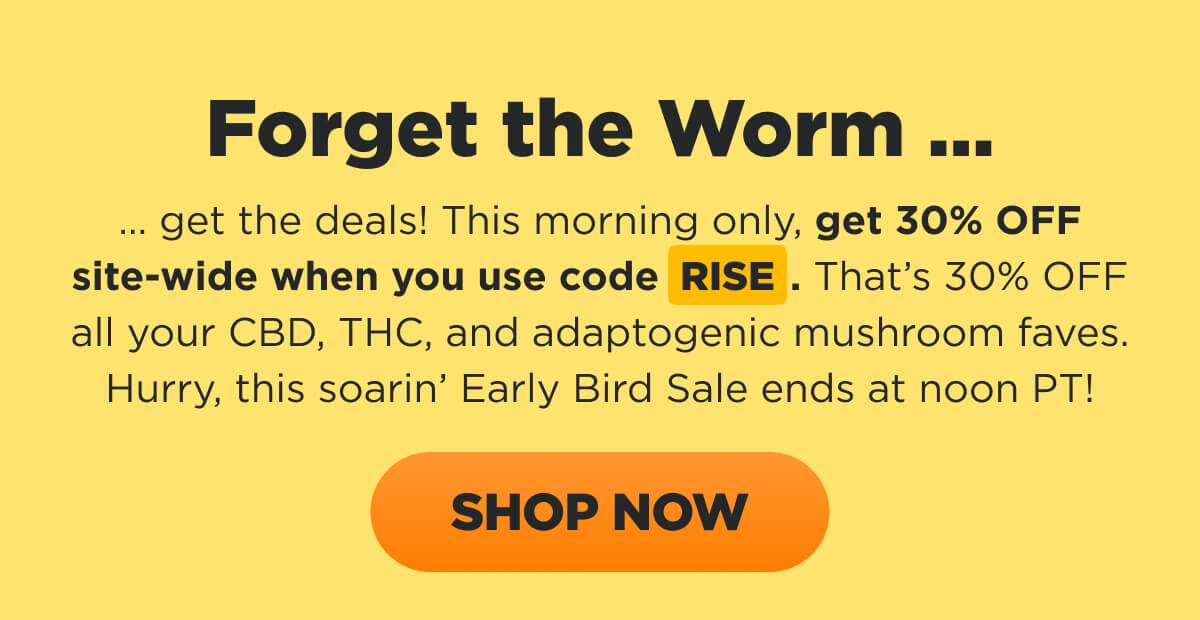 Forget the Worm ... get the deals! This morning only, get 30% OFF site-wide when you use code RISE. That’s 30% OFF all your CBD, THC, and adaptogenic mushroom faves. Hurry, this soarin’ Early Bird Sale ends at noon PT! [SHOP NOW]