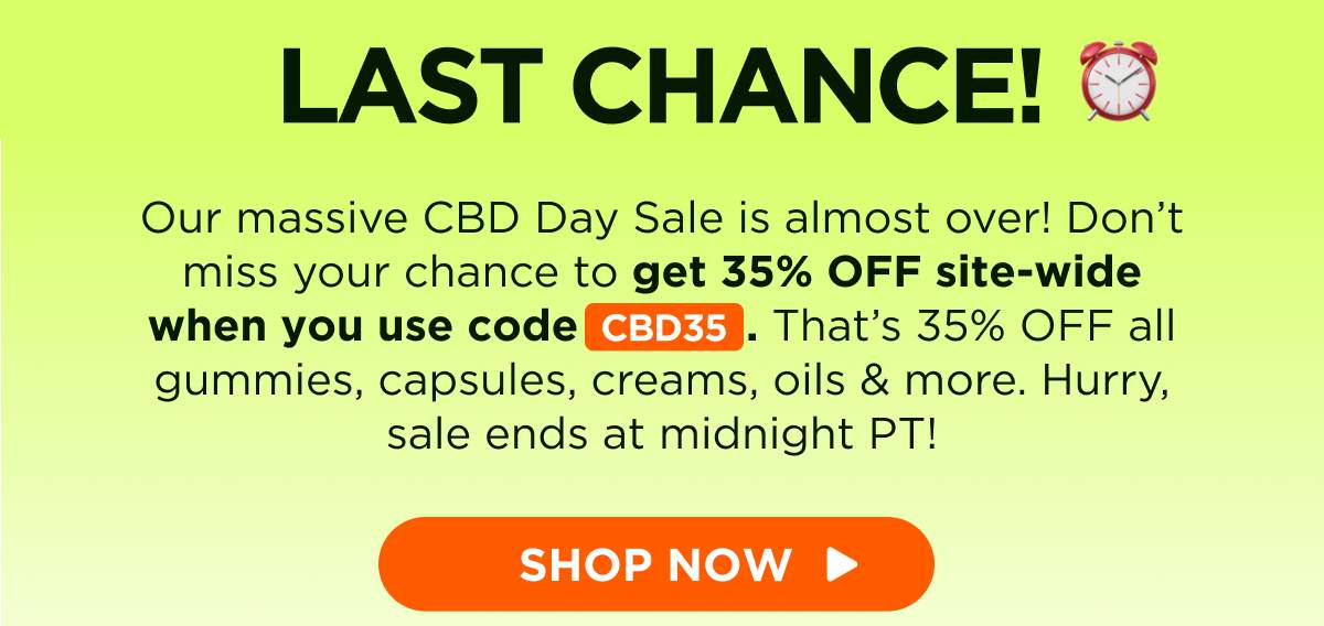 Last Chance! Our massive CBD Day Sale is almost over! Don’t miss your chance to get 35% OFF site-wide when you use code CBD35. That’s 35% OFF all gummies, capsules, creams, oils & more. Hurry, sale ends at midnight PT! [SHOP NOW]