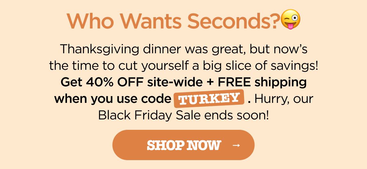 Who Wants Seconds?😜 Thanksgiving dinner was great, but now's the time to cut yourself a big slice of savings! Get 40% OFF site-wide + FREE shipping when you use code TURKEY. Hurry, our Black Friday Sale ends soon! [SHOP NOW]
