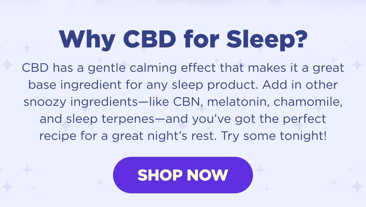 Why CBD for Sleep? CBD has a gentle calming effect that makes it a great base ingredient for any sleep product. Add in other snoozy ingredients—like CBN, melatonin, chamomile, and sleep terpenes—and you’ve got the perfect recipe for a great night’s rest. Try some tonight! [SHOP NOW]