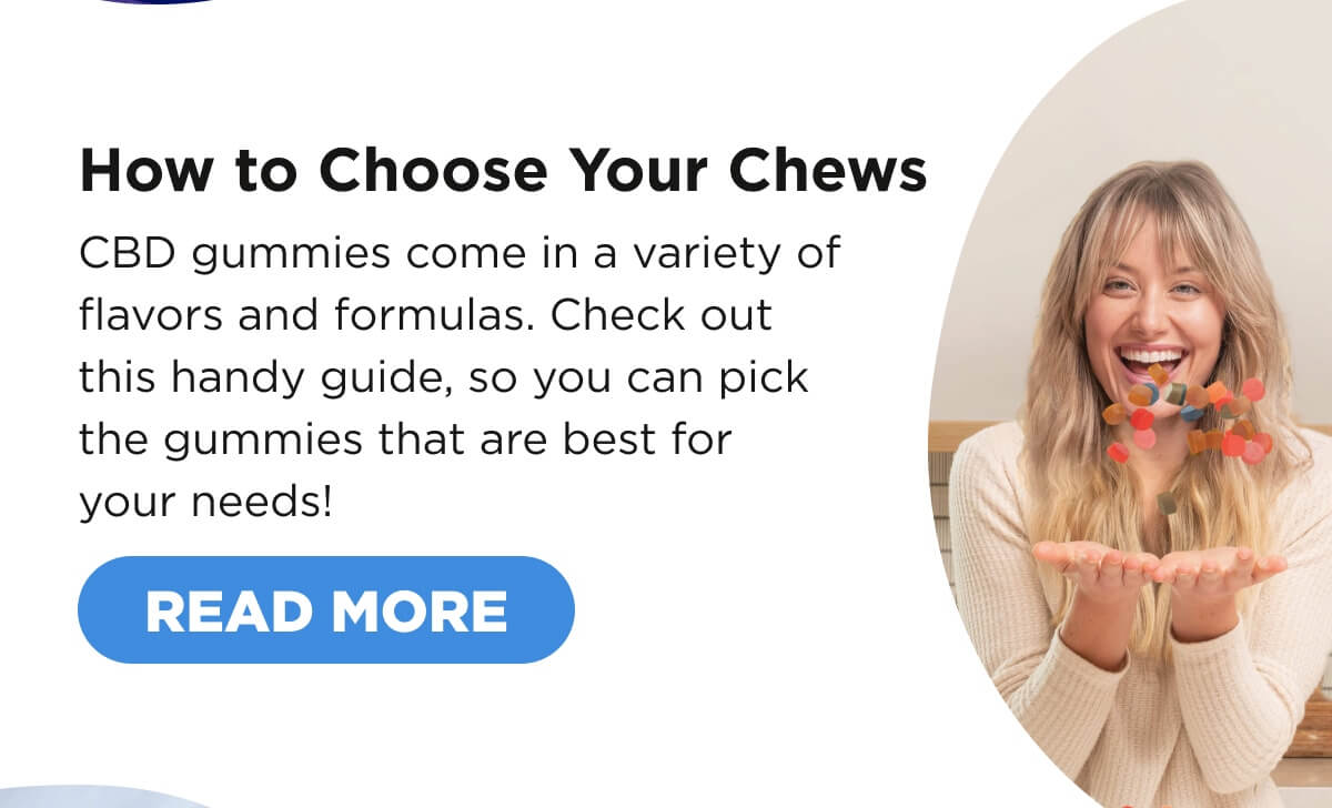 How to Choose Your Chews. CBD gummies come in a variety of flavors and formulas. Check out this handy guide, so you can pick the gummies that are best for your needs!  [READ MORE]