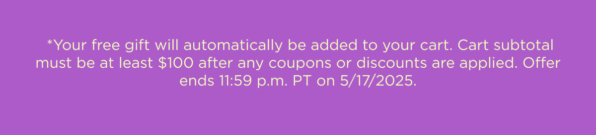 *Your free gift will automatically be added to your cart. Cart subtotal must be at least $100 after any coupons or discounts are applied. Offer ends 11:59 p.m. PT on 5/17/2025.