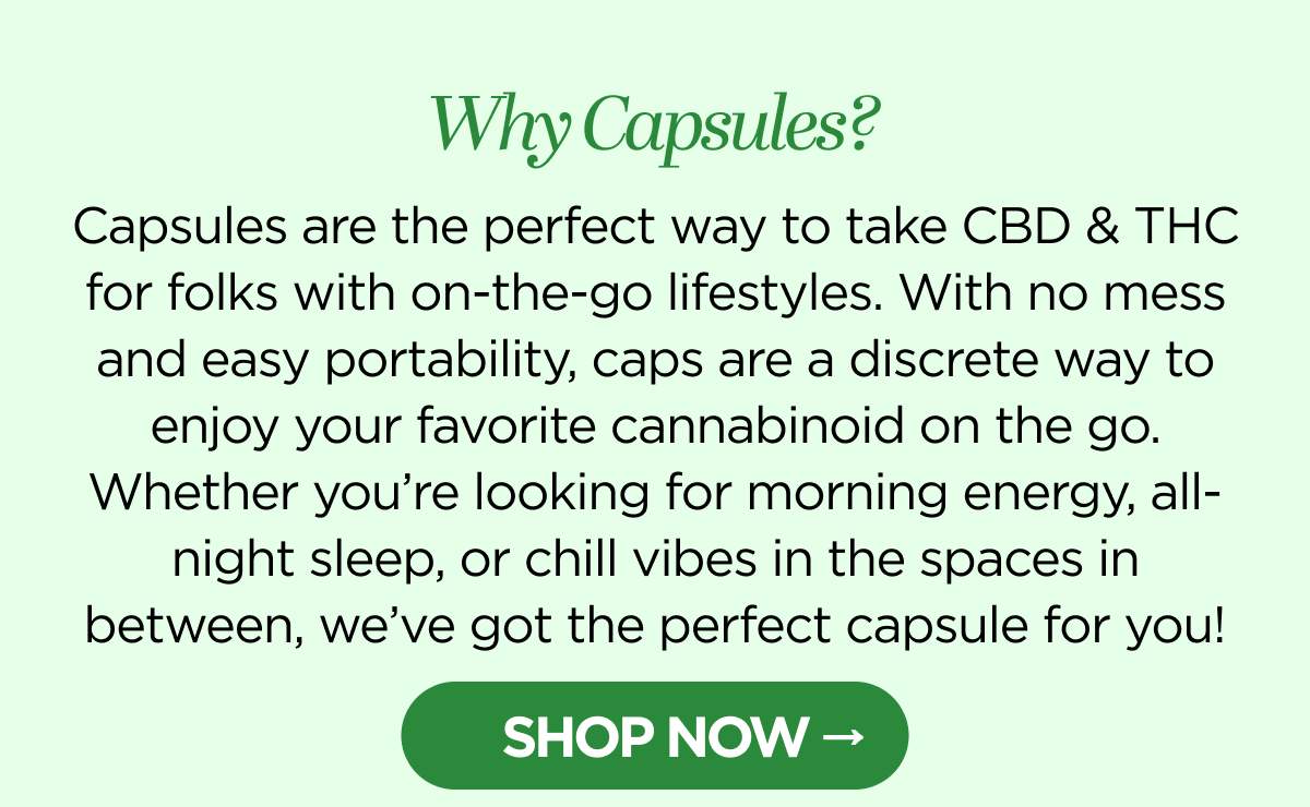 Why Capsules? Capsules are the perfect way to take CBD & THC for folks with on-the-go lifestyles. With no mess and easy portability, caps are a discrete way to enjoy your favorite cannabinoid on the go. Whether you’re looking for morning energy, all-night sleep, or chill vibes in the spaces in between, we’ve got the perfect capsule for you! [SHOP NOW]