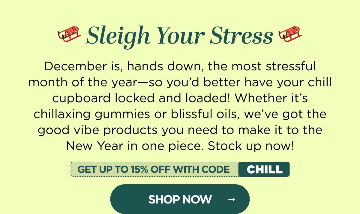 🛷 Sleigh Your Stress 🛷 December is, hands down, the most stressful month of the year—so you’d better have your chill cupboard locked and loaded! Whether it’s chillaxing gummies or blissful oils, we’ve got the good vibe products you need to make it to the New Year in one piece. Stock up now and get up to 25% OFF when you use code CHILL!  [SHOP NOW]