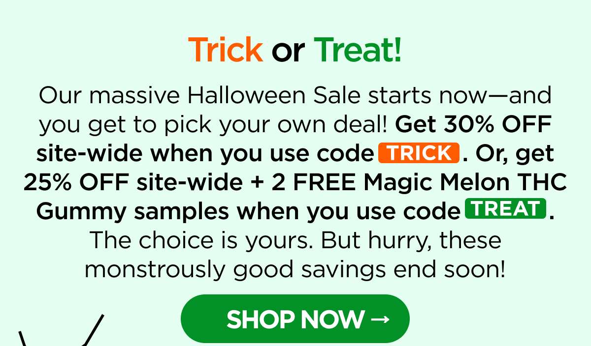 Trick or Treat! Our massive Halloween Sale starts now—and you get to pick your own deal! Get 30% OFF site-wide when you use code TRICK. Or, get 25% OFF site-wide + 2 FREE Magic Melon THC Gummy samples when you use code TREAT. The choice is yours. But hurry, these monstrously good savings end soon! [SHOP NOW]