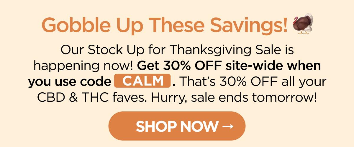 Gobble Up These Savings! Our Stock Up for Thanksgiving Sale is happening now! Get 30% OFF site-wide when you use code CALM. That’s 30% OFF all your CBD & THC faves. Hurry, sale ends tomorrow! [SHOP NOW]