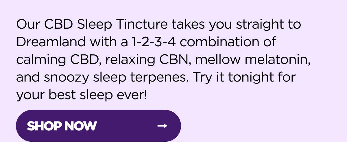 Our CBD Sleep Tincture takes you straight to Dreamland with a 1-2-3-4 combination of calming CBD, relaxing CBN, mellow melatonin, and snoozy sleep terpenes. Try it tonight for your best sleep ever! [SHOP NOW]