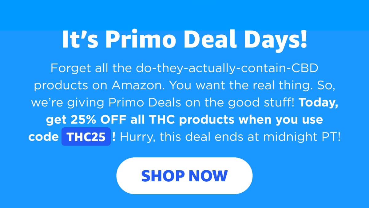 It’s Primo Deal Days! Forget all the do-they-actually-contain-CBD products on Amazon. You want the real thing. So, we’re giving Primo Deals on the good stuff! Today, get 25% OFF all THC products when you use code THC25! Hurry, this deal ends at midnight PT! [SHOP NOW]