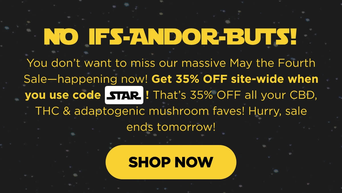 No Ifs-Andor-Buts! You don’t want to miss our massive May the Fourth Sale—happening now! Get 35% OFF site-wide when you use code STAR! That’s 35% OFF all your CBD, THC & adaptogenic mushroom faves! Hurry, sale ends tomorrow! [SHOP NOW]