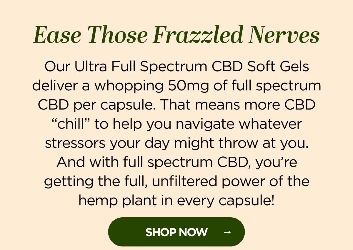 Ease Those Frazzled Nerves. Our Ultra Full Spectrum CBD Soft Gels deliver a whopping 50mg of full spectrum CBD per capsule. That means more CBD “chill” to help you navigate whatever stressors your day might throw at you. And with full spectrum CBD, you’re getting the full, unfiltered power of the hemp plant in every capsule!  Get up to 15% OFF with code CHILL! [SHOP NOW]