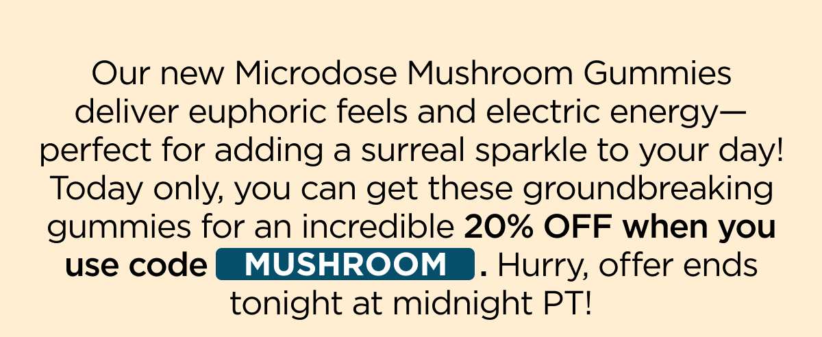 Our new Microdose Mushroom Gummies deliver euphoric feels and electric energy—perfect for adding a surreal sparkle to your day! Today only, you can get these groundbreaking gummies for an incredible 20% OFF when you use code MUSHROOM. Hurry, offer ends tonight at midnight PT!