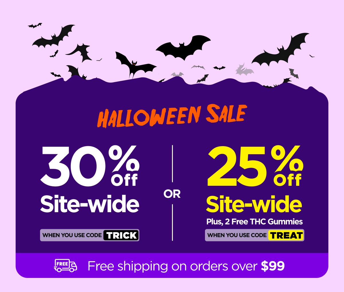 Halloween Sale 30% OFF Site-wide When you use code TRICK Or 25% OFF Site-wide Plus, 2 Free THC Gummies When you use code TREAT