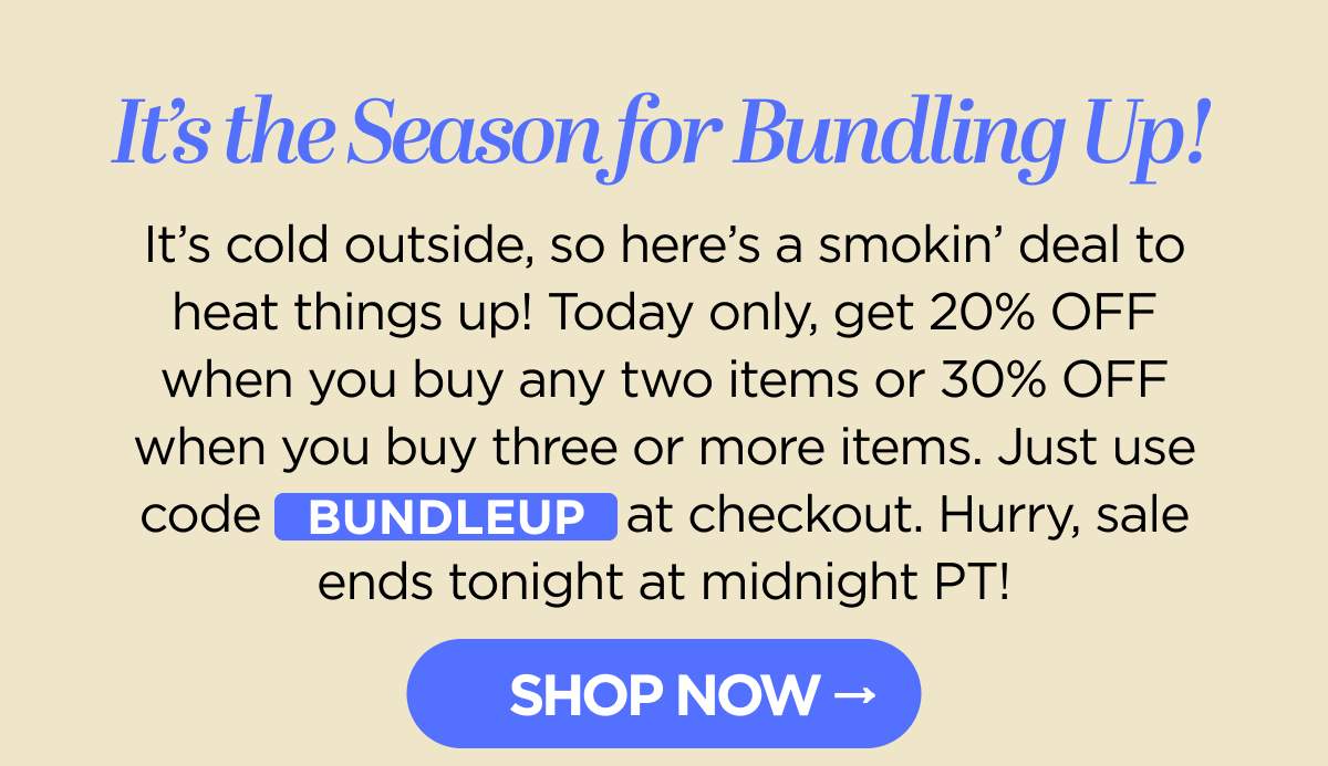 It's the Season for Bundling Up! It's cold outside, so here's a smokin' deal to heat things up! Today only, get 20% OFF when you buy any two items or 30% OFF when you buy three or more items. Just use code BUNDLEUP at checkout. Hurry, sale ends tonight at midnight PT! [SHOP NOW]