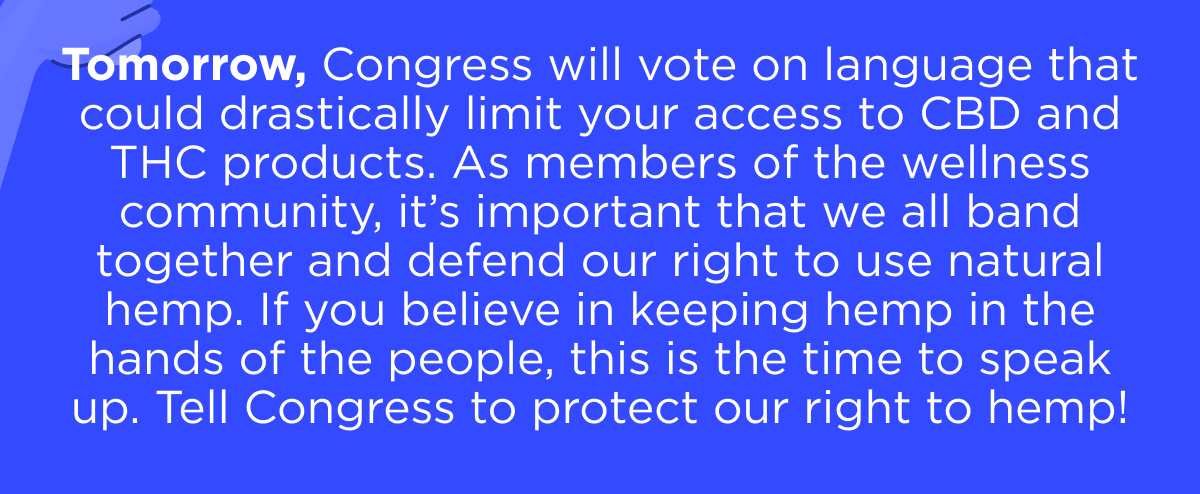 Tomorrow, Congress will vote on language that could drastically limit your access to CBD and THC products. As members of the wellness community, it’s important that we all band together and defend our right to use natural hemp. If you believe in keeping hemp in the hands of the people, this is the time to speak up. Tell Congress to protect our right to hemp!