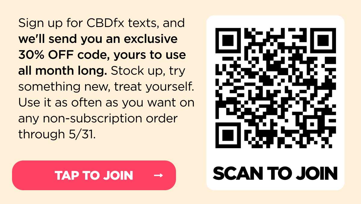 Sign up for CBDfx texts, and we'll send you an exclusive 30% OFF code, yours to use all month long. Stock up, try something new, treat yourself. Use it as often as you want on any non-subscription order through 5/31.  Already subscribed to our texts? Just tap or scan, and we’ll send you the code, too! [SIGN UP NOW!]
