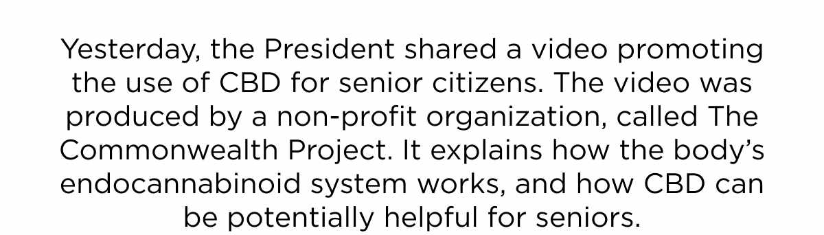 Yesterday, the President shared a video promoting the use of CBD for senior citizens. The video was produced by a non-profit organization, called The Commonwealth Project. It explains how the body’s endocannabinoid system works, and how CBD can be potentially helpful for seniors.