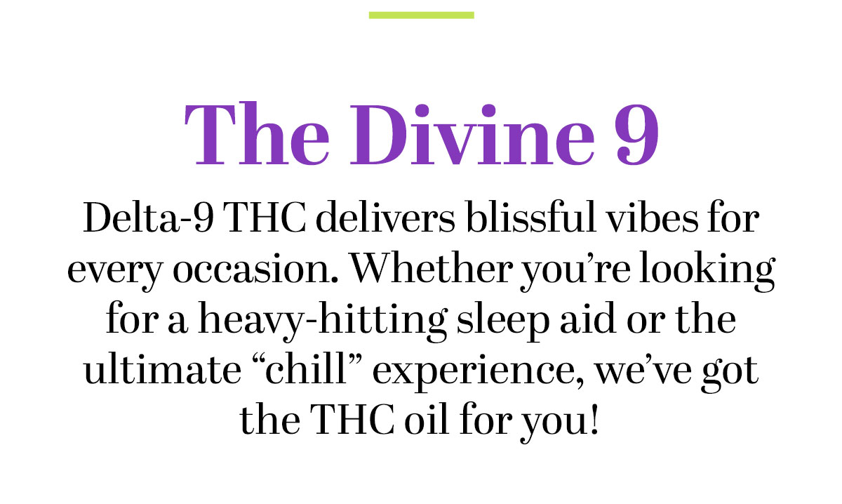 The Divine 9 -- Delta-9 THC delivers blissful vibes for every occasion. Whether you’re looking for a heavy-hitting sleep aid or the ultimate “chill” experience, we’ve got the THC oil for you!