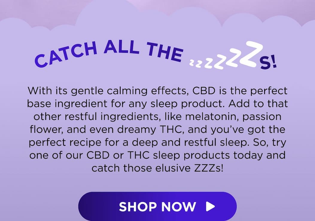 Catch All the ZZZs! With its gentle calming effects, CBD is the perfect base ingredient for any sleep product. Add to that other restful ingredients, like melatonin, passion flower, and even dreamy THC, and you’ve got the perfect recipe for a deep and restful sleep. So, try one of our CBD or THC sleep products today and catch those elusive ZZZs! [SHOP NOW]