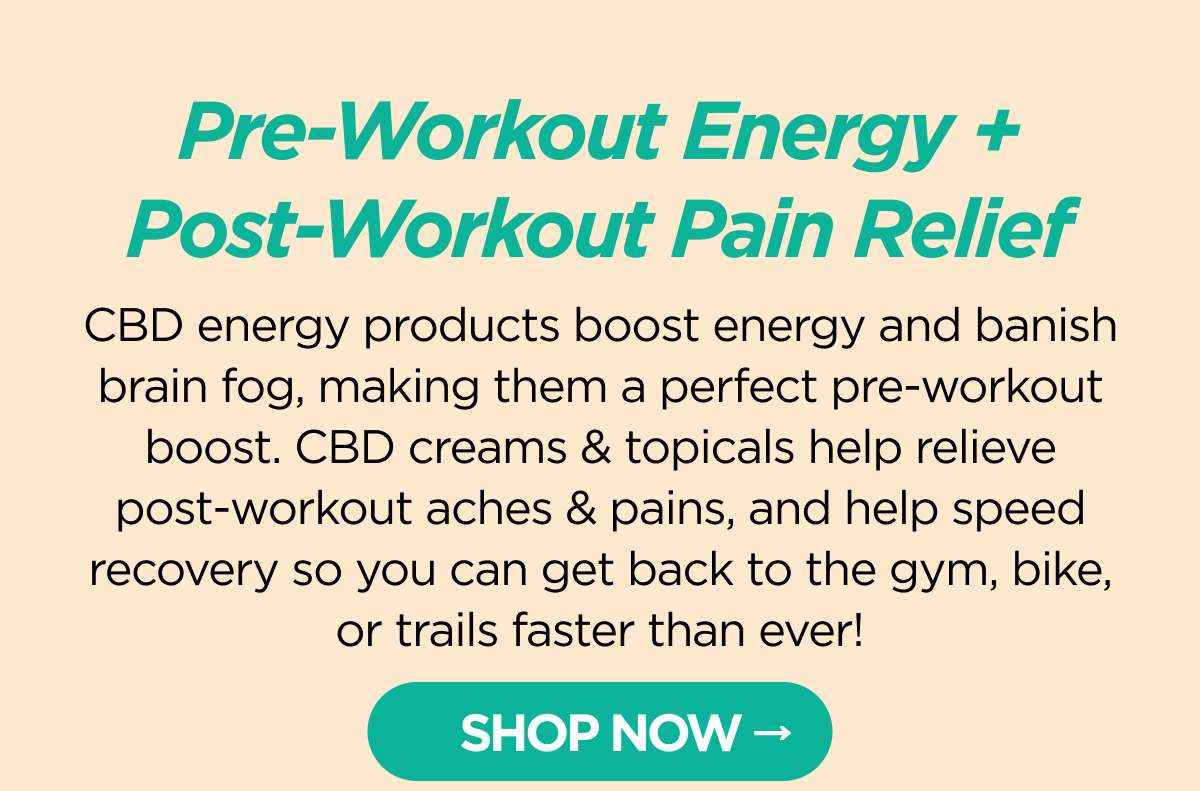 Pre-Workout Energy + Post-Workout Pain Relief. CBD energy products boost energy and banish brain fog, making them a perfect pre-workout boost. CBD creams & topicals help relieve post-workout aches & pains, and help speed recovery so you can get back to the gym, bike, or trails faster than ever!